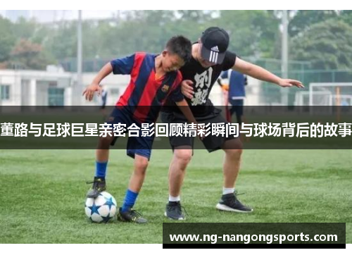 董路与足球巨星亲密合影回顾精彩瞬间与球场背后的故事