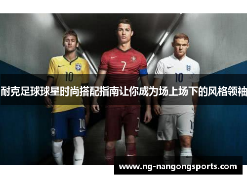 耐克足球球星时尚搭配指南让你成为场上场下的风格领袖