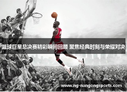 篮球巨星总决赛精彩瞬间回顾 聚焦经典时刻与荣耀对决