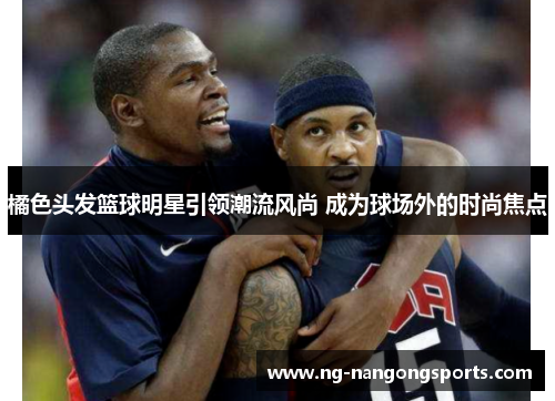 橘色头发篮球明星引领潮流风尚 成为球场外的时尚焦点